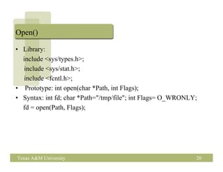 Open()

• Library:
  include <sys/types.h>;
  include <sys/stat.h>;
  include <fcntl.h>;
• Prototype: int open(char *Path, int Flags);
• Syntax: int fd; char *Path="/tmp/file"; int Flags= O_WRONLY;
  fd = open(Path, Flags);




Texas A&M University                                         20
 