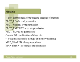 Mmap()

• prot controls read/write/execute accesses of memory
PROT_READ: read permission
PROT_WRITE: write permission
PROT_EXECUTE: execute permission
PROT_NONE: no permission
Can use OR combination of these bits
• Flags filed controls the type of memory handling
MAP_SHARED: changes are shared
MAP_PRIVATE: changes are not shared



Texas A&M University                                    22
 