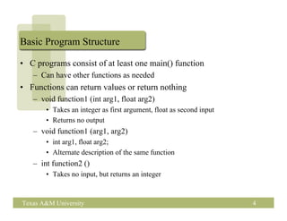 Basic Program Structure

• C programs consist of at least one main() function
   – Can have other functions as needed
• Functions can return values or return nothing
   – void function1 (int arg1, float arg2)
       • Takes an integer as first argument, float as second input
       • Returns no output
   – void function1 (arg1, arg2)
       • int arg1, float arg2;
       • Alternate description of the same function
   – int function2 ()
       • Takes no input, but returns an integer


Texas A&M University                                                 4
 