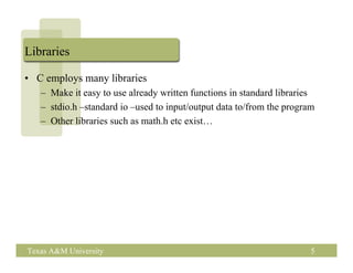Libraries

• C employs many libraries
   – Make it easy to use already written functions in standard libraries
   – stdio.h –standard io –used to input/output data to/from the program
   – Other libraries such as math.h etc exist…




Texas A&M University                                                   5
 