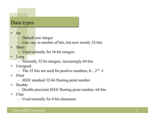 Data types
•   Int
     – Default size integer
     – Can vary in number of bits, but now mostly 32-bits
•   Short
     – Used normally for 16-bit integers
•   Long
     – Normally 32 bit integers, increasingly 64 bits
•   Unsigned
     – The 32 bits are used for positive numbers, 0…232 -1
•   Float
     – IEEE standard 32-bit floating point number
•   Double
     – Double precision IEEE floating point number, 64 bits
•   Char
     – Used normally for 8-bit characters

Texas A&M University                                          6
 