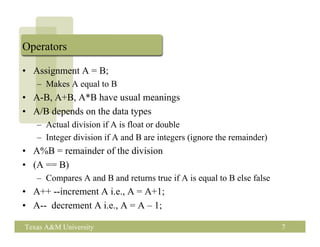 Operators

• Assignment A = B;
   – Makes A equal to B
• A-B, A+B, A*B have usual meanings
• A/B depends on the data types
   – Actual division if A is float or double
   – Integer division if A and B are integers (ignore the remainder)
• A%B = remainder of the division
• (A == B)
   – Compares A and B and returns true if A is equal to B else false
• A++ --increment A i.e., A = A+1;
• A-- decrement A i.e., A = A – 1;

Texas A&M University                                                   7
 