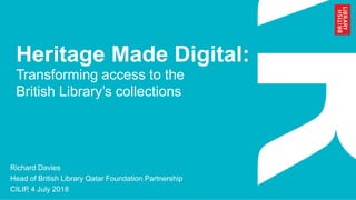Heritage Made Digital:
Transforming access to the
British Library’s collections
Richard Davies
Head of British Library Qatar Foundation Partnership
CILIP, 4 July 2018
 