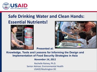 Safe Drinking Water and Clean Hands:
Essential Nutrients!
Presented at:
Knowledge, Tools and Lessons for Informing the Design and
Implementation of Food Security Strategies in Asia
November 14, 2011
Rochelle Rainey, Ph.D.
Senior Advisor, Environmental Health
USAID/Washington DC
 