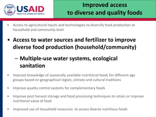 • Access to agricultural inputs and technologies to diversify food production at
household and community level
• Access to water sources and fertilizer to improve
diverse food production (household/community)
– Multiple-use water systems, ecological
sanitation
• Improve knowledge of seasonally available nutritional foods for different age
groups based on geographical region, climate and cultural traditions
• Improve quality control systems for complementary foods
• Improve post harvest storage and food processing techniques to retain or improve
nutritional value of food
• Improved use of household resources to access diverse nutritious foods
Improved access
to diverse and quality foods
 