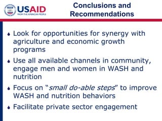 Conclusions and
Recommendations
 Look for opportunities for synergy with
agriculture and economic growth
programs
 Use all available channels in community,
engage men and women in WASH and
nutrition
 Focus on “small do-able steps” to improve
WASH and nutrition behaviors
 Facilitate private sector engagement
 