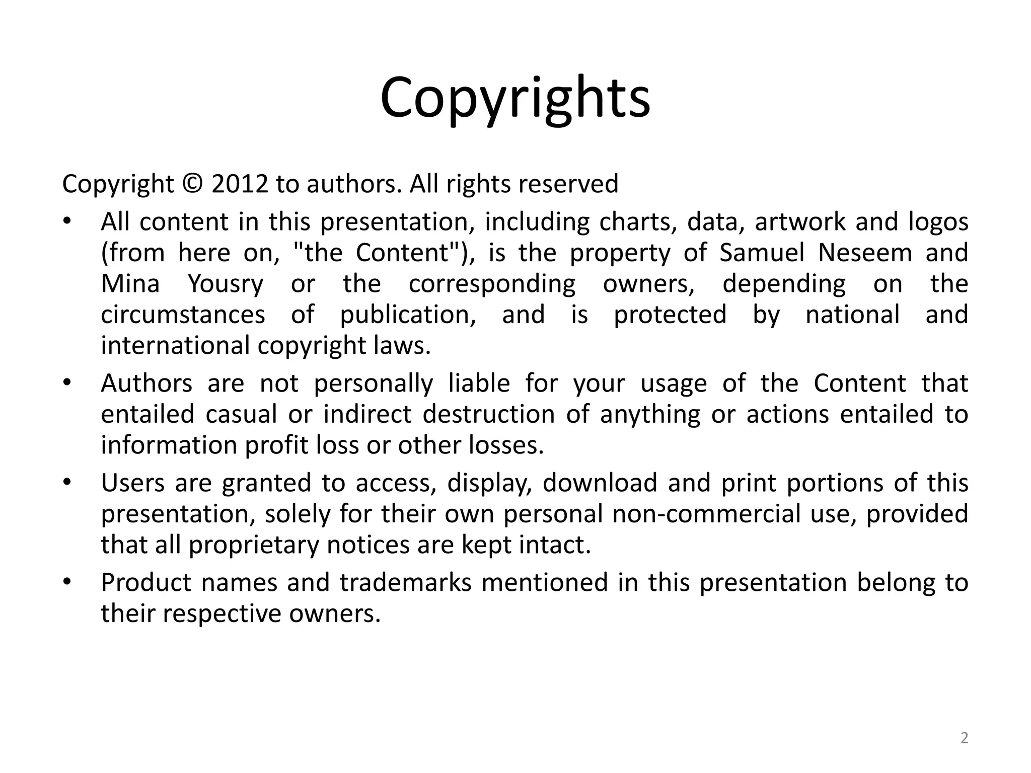 Copyrights
Copyright © 2012 to authors. All rights reserved
• All content in this presentation, including charts, data, artwork and logos
   (from here on, "the Content"), is the property of Samuel Neseem and
   Mina Yousry or the corresponding owners, depending on the
   circumstances of publication, and is protected by national and
   international copyright laws.
• Authors are not personally liable for your usage of the Content that
   entailed casual or indirect destruction of anything or actions entailed to
   information profit loss or other losses.
• Users are granted to access, display, download and print portions of this
   presentation, solely for their own personal non-commercial use, provided
   that all proprietary notices are kept intact.
• Product names and trademarks mentioned in this presentation belong to
   their respective owners.



                                                                            2
 