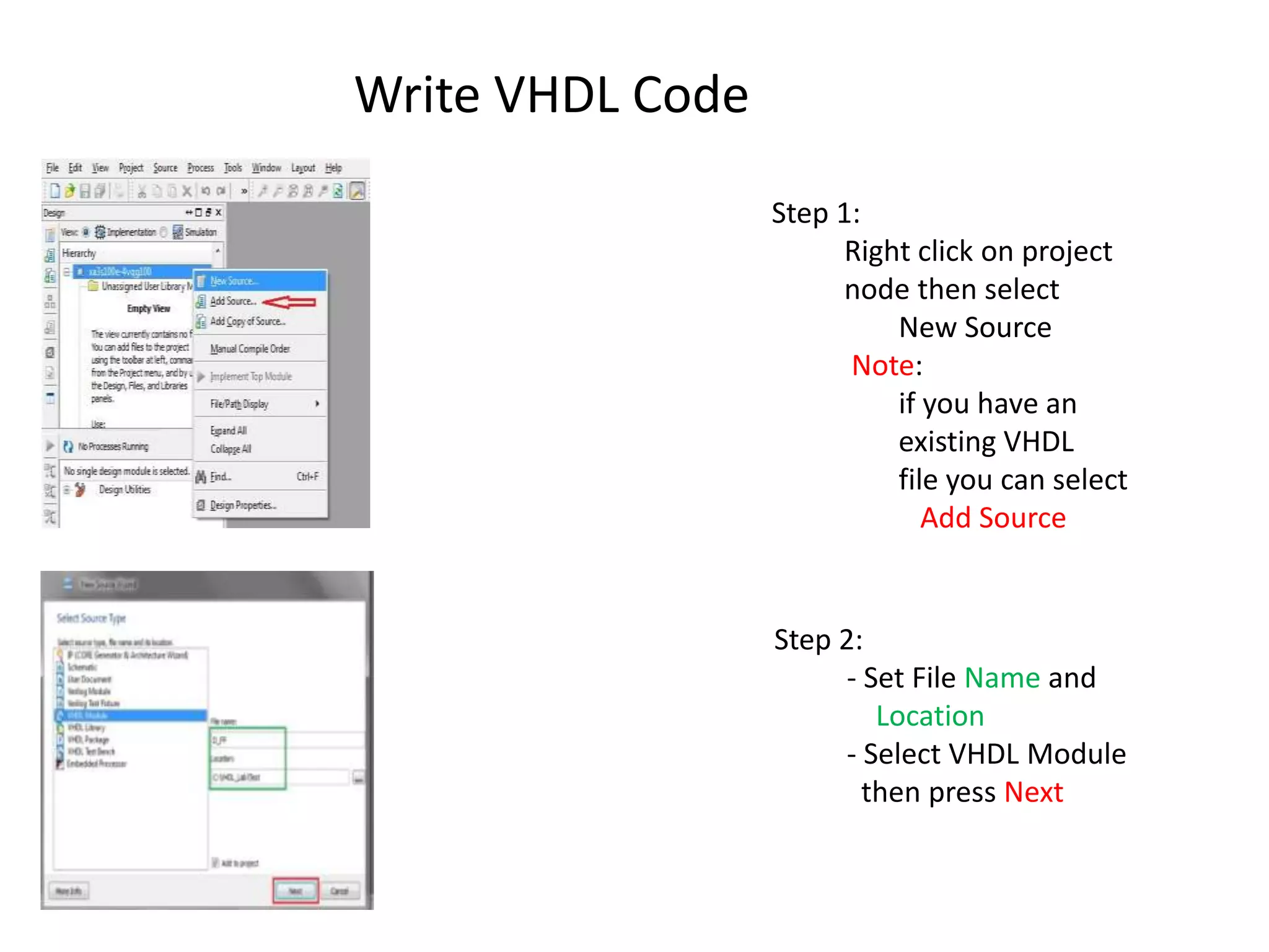 Write VHDL Code
                  Step 1:
                        Right click on project
                        node then select
                            New Source
                        Note:
                            if you have an
                            existing VHDL
                            file you can select
                               Add Source


                  Step 2:
                        - Set File Name and
                           Location
                        - Select VHDL Module
                          then press Next
 