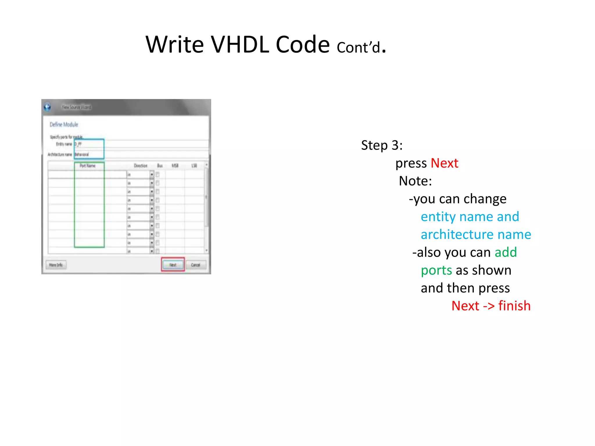 Write VHDL Code Cont’d.


                    Step 3:
                          press Next
                          Note:
                            -you can change
                               entity name and
                               architecture name
                             -also you can add
                               ports as shown
                               and then press
                                    Next -> finish
 