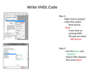 Write VHDL Code
                  Step 1:
                        Right click on project
                        node then select
                            New Source
                        Note:
                            if you have an
                            existing VHDL
                            file you can select
                               Add Source


                  Step 2:
                        - Set File Name and
                           Location
                        - Select VHDL Module
                          then press Next
 