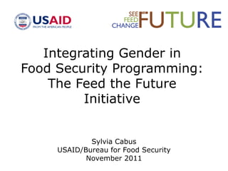 Integrating Gender in
Food Security Programming:
The Feed the Future
Initiative
Sylvia Cabus
USAID/Bureau for Food Security
November 2011
 
