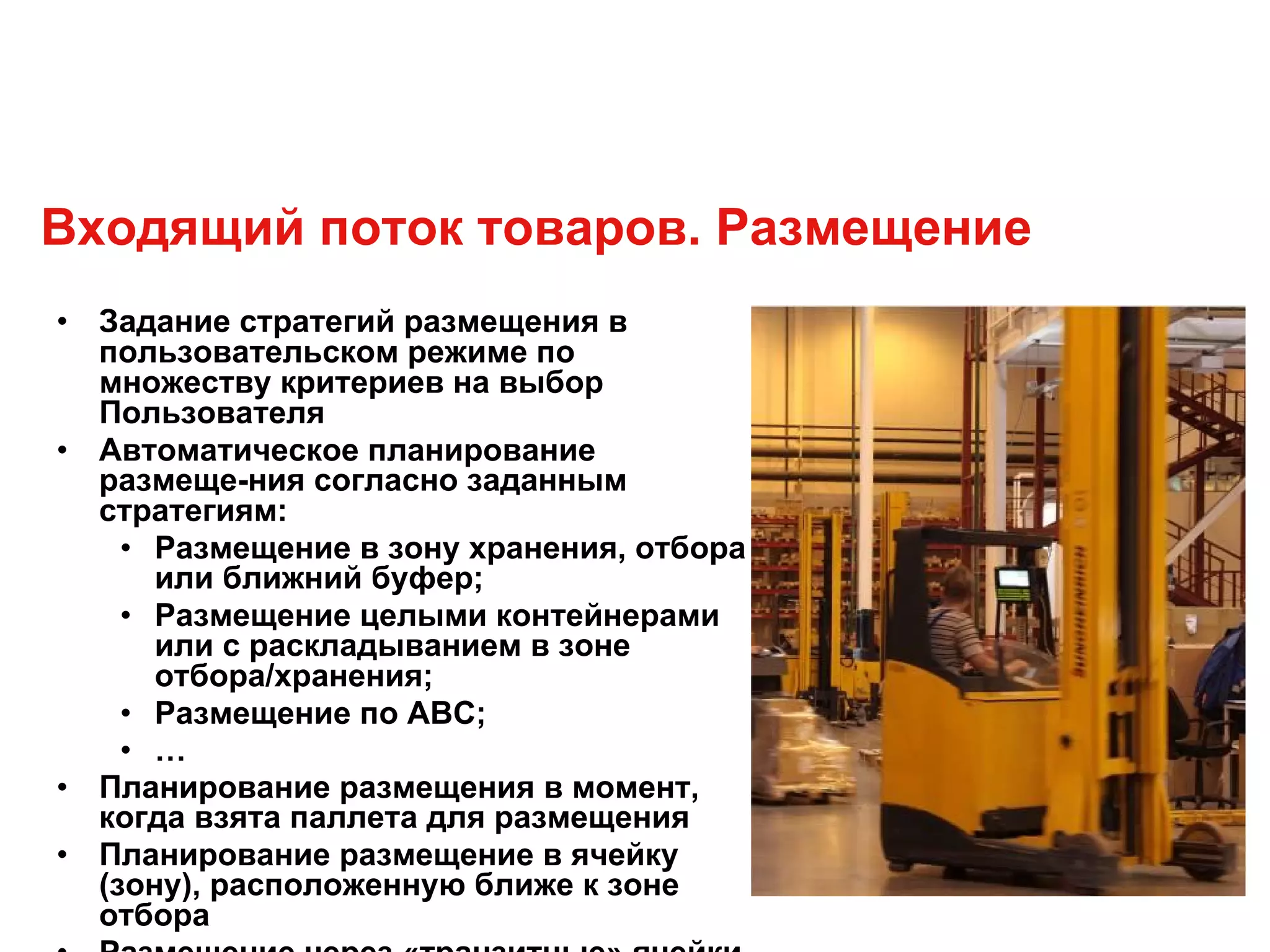 Входящий поток товаров. Размещение
• Задание стратегий размещения в
пользовательском режиме по
множеству критериев на выбор
Пользователя
• Автоматическое планирование
размеще-ния согласно заданным
стратегиям:
• Размещение в зону хранения, отбора
или ближний буфер;
• Размещение целыми контейнерами
или с раскладыванием в зоне
отбора/хранения;
• Размещение по ABC;
• …
• Планирование размещения в момент,
когда взята паллета для размещения
• Планирование размещение в ячейку
(зону), расположенную ближе к зоне
отбора
 