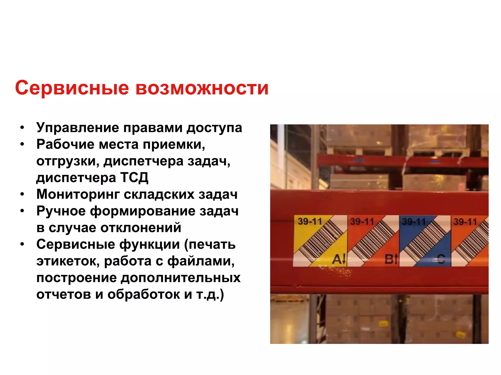 • Управление правами доступа
• Рабочие места приемки,
отгрузки, диспетчера задач,
диспетчера ТСД
• Мониторинг складских задач
• Ручное формирование задач
в случае отклонений
• Сервисные функции (печать
этикеток, работа с файлами,
построение дополнительных
отчетов и обработок и т.д.)
Сервисные возможности
 