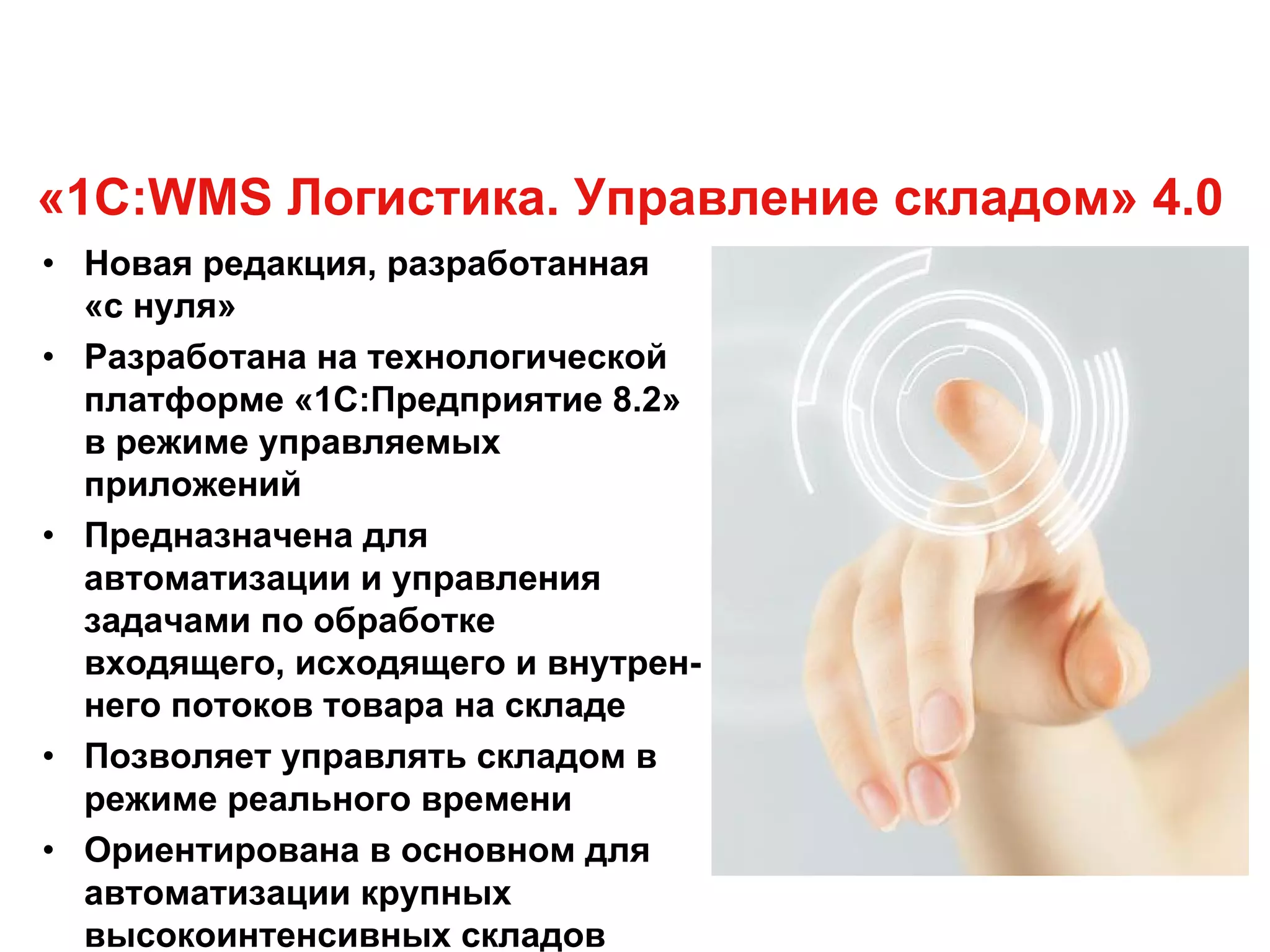 «1С:WMS Логистика. Управление складом» 4.0
• Новая редакция, разработанная
«с нуля»
• Разработана на технологической
платформе «1С:Предприятие 8.2»
в режиме управляемых
приложений
• Предназначена для
автоматизации и управления
задачами по обработке
входящего, исходящего и внутрен-
него потоков товара на складе
• Позволяет управлять складом в
режиме реального времени
• Ориентирована в основном для
автоматизации крупных
высокоинтенсивных складов
 