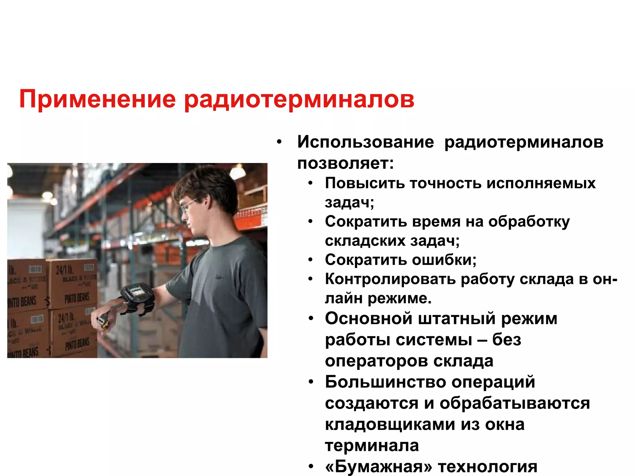 Применение радиотерминалов
• Использование радиотерминалов
позволяет:
• Повысить точность исполняемых
задач;
• Сократить время на обработку
складских задач;
• Сократить ошибки;
• Контролировать работу склада в он-
лайн режиме.
• Основной штатный режим
работы системы – без
операторов склада
• Большинство операций
создаются и обрабатываются
кладовщиками из окна
терминала
• «Бумажная» технология
 