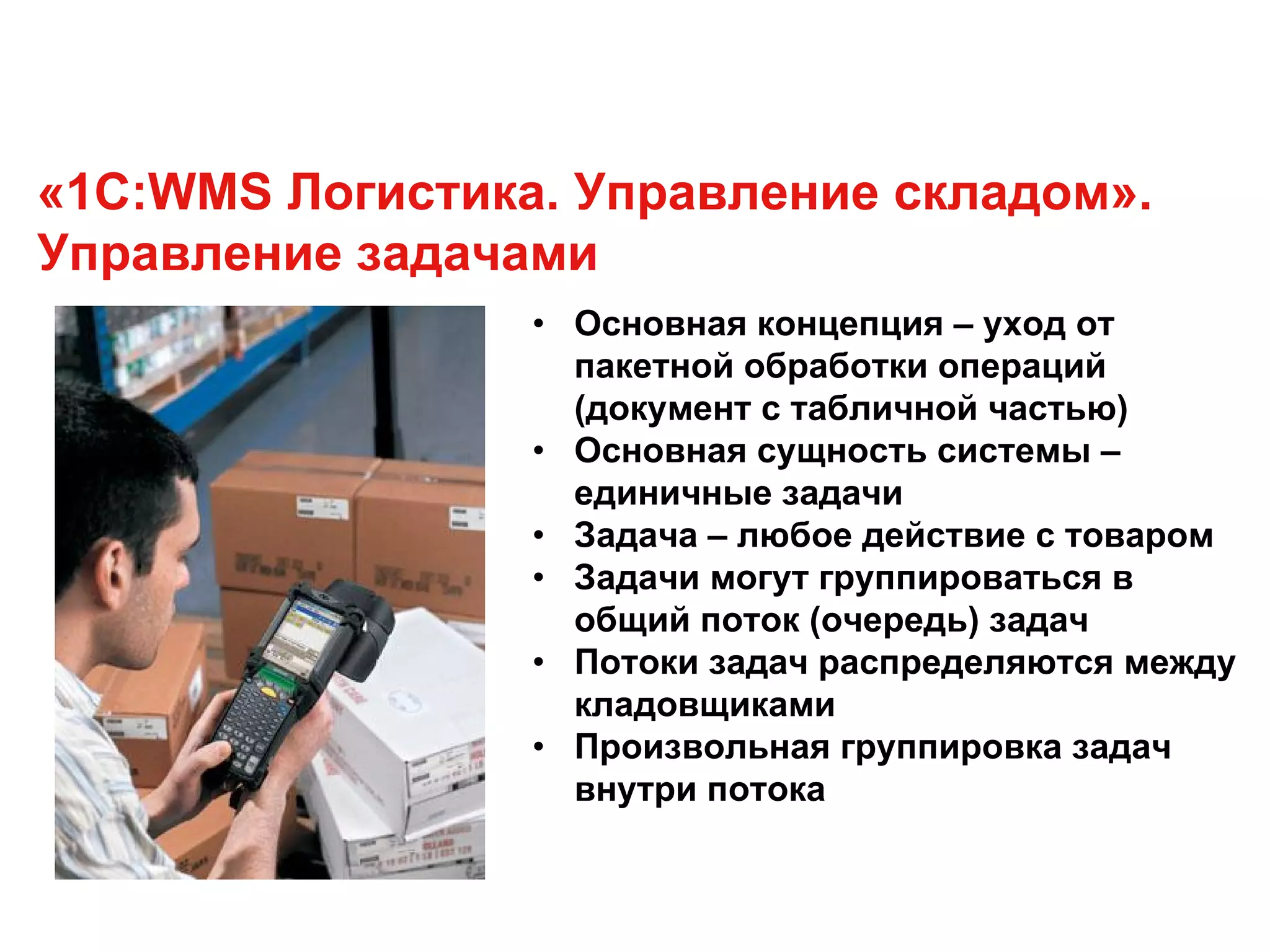 «1С:WMS Логистика. Управление складом».
Управление задачами
• Основная концепция – уход от
пакетной обработки операций
(документ с табличной частью)
• Основная сущность системы –
единичные задачи
• Задача – любое действие с товаром
• Задачи могут группироваться в
общий поток (очередь) задач
• Потоки задач распределяются между
кладовщиками
• Произвольная группировка задач
внутри потока
 