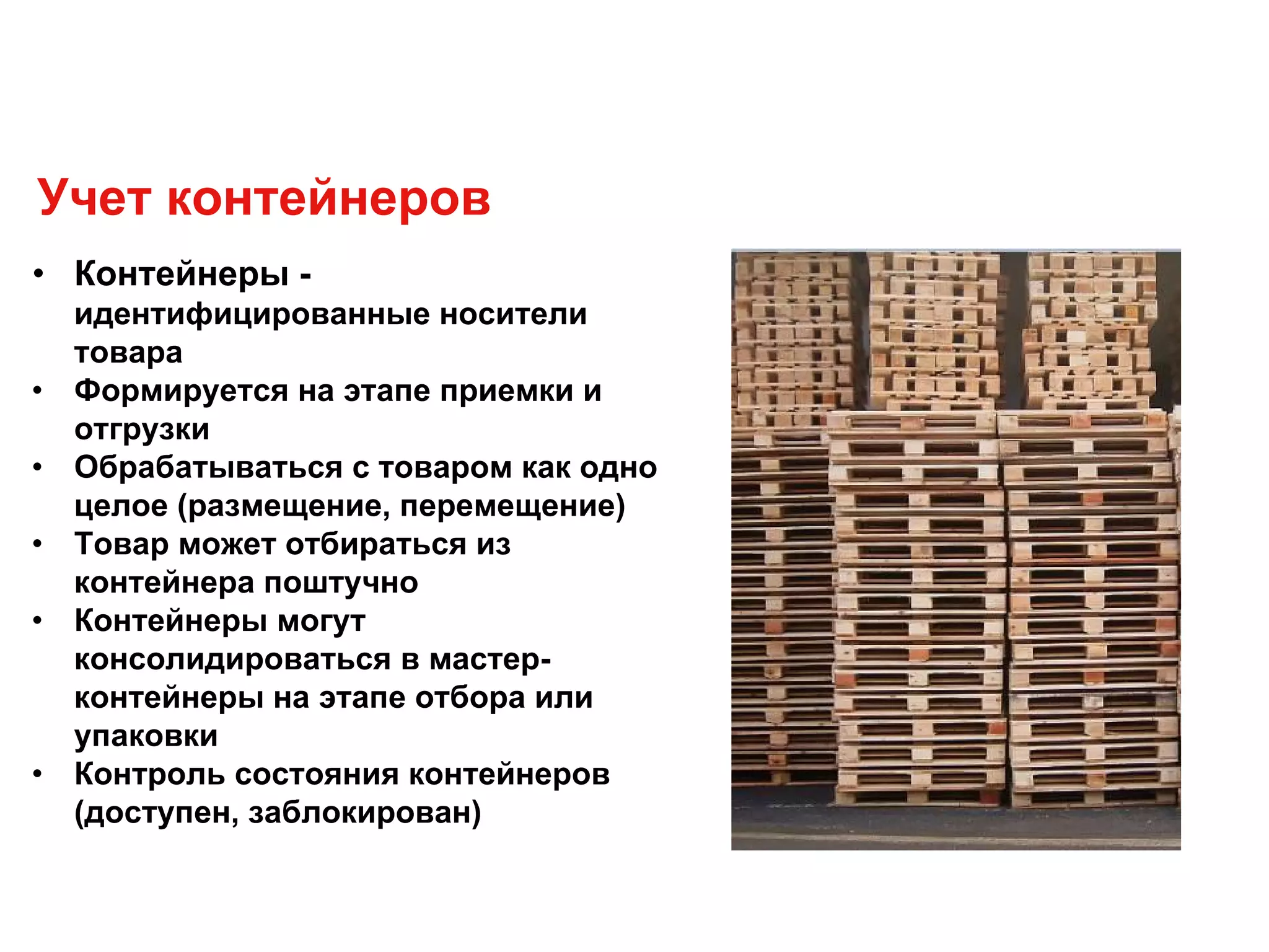 • Контейнеры -
идентифицированные носители
товара
• Формируется на этапе приемки и
отгрузки
• Обрабатываться с товаром как одно
целое (размещение, перемещение)
• Товар может отбираться из
контейнера поштучно
• Контейнеры могут
консолидироваться в мастер-
контейнеры на этапе отбора или
упаковки
• Контроль состояния контейнеров
(доступен, заблокирован)
Учет контейнеров
 