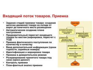 Входящий поток товаров. Приемка
• Задание стадий приемки товара: создание
цепочки движения товара на складе от
ворот до конечного места размещения
• Автоматическое создание плана
поступления
• Предварительный пересчет входящего
товара по местам (маркировка, пересчет с
ТСД)
• Приемка фактического поступления по
количеству и качеству
• Ввод дополнительной информации (сроки
годности, серийные номера)
• Идентификация и маркировка товара
• Приемка в доверительном режиме
• Резервирование принятого товара под
заказ (кросс-докинг)
• Контроль приемки
• План-фактный анализ приемки
 