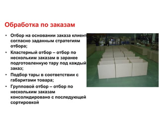 Обработка по заказам
• Отбор на основании заказа клиента
согласно заданным стратегиям
отбора;
• Кластерный отбор – отбор по
нескольким заказам в заранее
подготовленную тару под каждый
заказ;
• Подбор тары в соответствии с
габаритами товара;
• Групповой отбор – отбор по
нескольким заказам
консолидировано с последующей
сортировкой
 