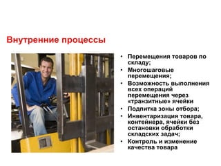Внутренние процессы
• Перемещения товаров по
складу;
• Многошаговые
перемещения;
• Возможность выполнения
всех операций
перемещения через
«транзитные» ячейки
• Подпитка зоны отбора;
• Инвентаризация товара,
контейнера, ячейки без
остановки обработки
складских задач;
• Контроль и изменение
качества товара
 