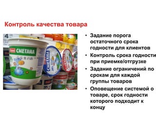 Контроль качества товара
• Задание порога
остаточного срока
годности для клиентов
• Контроль срока годности
при приемке/отгрузке
• Задание ограничений по
срокам для каждой
группы товаров
• Оповещение системой о
товаре, срок годности
которого подходит к
концу
 