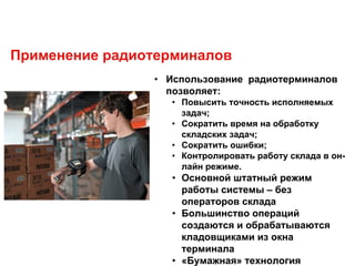 Применение радиотерминалов
• Использование радиотерминалов
позволяет:
• Повысить точность исполняемых
задач;
• Сократить время на обработку
складских задач;
• Сократить ошибки;
• Контролировать работу склада в он-
лайн режиме.
• Основной штатный режим
работы системы – без
операторов склада
• Большинство операций
создаются и обрабатываются
кладовщиками из окна
терминала
• «Бумажная» технология
 