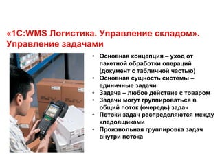 «1С:WMS Логистика. Управление складом».
Управление задачами
• Основная концепция – уход от
пакетной обработки операций
(документ с табличной частью)
• Основная сущность системы –
единичные задачи
• Задача – любое действие с товаром
• Задачи могут группироваться в
общий поток (очередь) задач
• Потоки задач распределяются между
кладовщиками
• Произвольная группировка задач
внутри потока
 