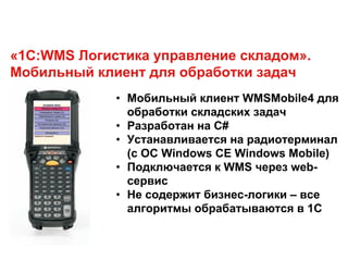 «1С:WMS Логистика управление складом».
Мобильный клиент для обработки задач
• Мобильный клиент WMSMobile4 для
обработки складских задач
• Разработан на С#
• Устанавливается на радиотерминал
(с ОС Windows CE Windows Mobile)
• Подключается к WMS через web-
сервис
• Не содержит бизнес-логики – все
алгоритмы обрабатываются в 1С
 