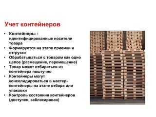 • Контейнеры -
идентифицированные носители
товара
• Формируется на этапе приемки и
отгрузки
• Обрабатываться с товаром как одно
целое (размещение, перемещение)
• Товар может отбираться из
контейнера поштучно
• Контейнеры могут
консолидироваться в мастер-
контейнеры на этапе отбора или
упаковки
• Контроль состояния контейнеров
(доступен, заблокирован)
Учет контейнеров
 