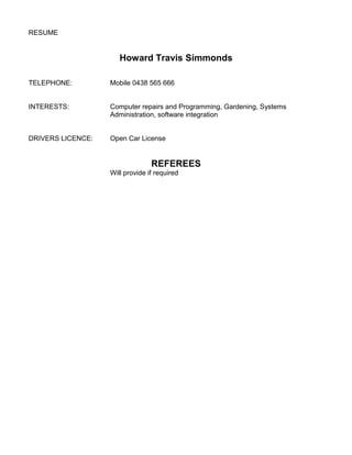 RESUME
Howard Travis Simmonds
TELEPHONE: Mobile 0438 565 666
INTERESTS: Computer repairs and Programming, Gardening, Systems
Administration, software integration
DRIVERS LICENCE: Open Car License
REFEREES
Will provide if required
 