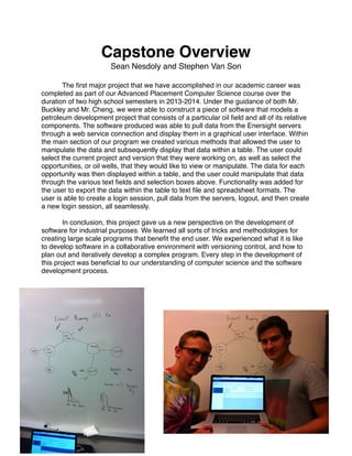 Capstone Overview!
Sean Nesdoly and Stephen Van Son!
!
! The ﬁrst major project that we have accomplished in our academic career was
completed as part of our Advanced Placement Computer Science course over the
duration of two high school semesters in 2013-2014. Under the guidance of both Mr.
Buckley and Mr. Cheng, we were able to construct a piece of software that models a
petroleum development project that consists of a particular oil ﬁeld and all of its relative
components. The software produced was able to pull data from the Enersight servers
through a web service connection and display them in a graphical user interface. Within
the main section of our program we created various methods that allowed the user to
manipulate the data and subsequently display that data within a table. The user could
select the current project and version that they were working on, as well as select the
opportunities, or oil wells, that they would like to view or manipulate. The data for each
opportunity was then displayed within a table, and the user could manipulate that data
through the various text ﬁelds and selection boxes above. Functionality was added for
the user to export the data within the table to text ﬁle and spreadsheet formats. The
user is able to create a login session, pull data from the servers, logout, and then create
a new login session, all seamlessly. !
!
! In conclusion, this project gave us a new perspective on the development of
software for industrial purposes. We learned all sorts of tricks and methodologies for
creating large scale programs that beneﬁt the end user. We experienced what it is like
to develop software in a collaborative environment with versioning control, and how to
plan out and iteratively develop a complex program. Every step in the development of
this project was beneﬁcial to our understanding of computer science and the software
development process. !
!
!
!
 