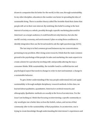 drawn to companies that do better for the world, in this case, through sustainability.
In my other discipline, education is the number one factor in spreading the idea of
sustainable living. There is another theory called The Invisible Hand that claims that
people will act in their own interest. By switching this belief to acting in the best
interest of society as a whole, possibly through a specific marketing plan used for
American’s as a target audience, it could benefit not only America, but also the
world’s society, economy, and environment. I plan on using these conditions to
identify integration then use the broad model to ask the right questions (pg. 6231).
The last step is to find common ground between my two concentrations
pertaining to my problem. After doing some research, I think that the main common
ground is the psychology of the people. In sales and marketing, the main aspect is to
create a desire for a product by working with and possibly altering the way a
consumer thinks. With sustainability, the invisible hand is a selfish barrier and
psychological aspect that needs to change in order to start and maintain a change to
a sustainable behavior.
To get a better understanding of the way people understand, feel, and apply
sustainability is through multiple disciplinary research methods. In this class, we
learned about qualitative, quantitative, historical or archival research, and
ethnography. Qualitative methods are usually in the form of an interview. For the
issue I am looking at, I think that focusing on interviewing a specific community or
city would give me a better idea on how the beliefs, values, and norms of that
community alter to the sustainability of that population. In an interview, one is
trying to create knowledge though understanding the interviewee’s experiences and
 