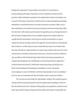 feelings (See Appendix 1: Proposed Interview Guide 1). I can do this by
incorporating specific types of questions such as substantive and procedural
questions. With substantive questions I can analyze their answers according to my
research. These types of questions would be great in understanding the psychology
behind their sustainable decisions. Procedural questions would be a little scarcer
than substantive, but would be necessary to keep the interview moving along. After
the interview I will analyze my information through the process of categorization. In
the first step of categorization I must establish categories of analysis which are
usually behavior that help me solve my issue and the second step is to code or
analyze the data by creating evidence through their words and phrases. Most people
like to believe or act like they are more sustainable than they are so I believe that
this step will help me understand the true value of my problem. Once my first round
of interviews are finished, I then hope to interview a second round from a different
city, possible one like Portland, Oregon that is known for being sustainable and
compare the thought process and lifestyles of each community (See Appendix 1:
Proposed Interview Guide 2). I think that comparing each group will give me a
better understanding of if marketing sustainability to create community,
encouraging it as a part of a lifestyle, and observing if people are more accepting of
it if it is a part of community will alter the beliefs, values, and norms of others.
The second research method is a Quantitative method. This method requires
a large and diverse group of people chosen through random sampling in order for
the information to be more reflective of the people, more significant, and that can be
better generalized. Using my hypothesis that people will include sustainability into
 