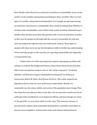 their lifestyle when they feel an emotional connection to sustainability issues can be
used to create variables and questions pertaining to those variables. There are two
types of variables, independent and dependent. For example, people experiencing
an emotional connection to a sustainability issue would be independent. Whether or
not they make sustainability a part of their daily routine would be dependent upon
whether they felt that connection. My questions will revolve around these variables
so that once the people are through with the surveys I can quantify the data and
start my analysis through bivariate and multivariate analysis. These types of
analysis will allow me to use my interdisciplinary skills to further my understanding
of how and why people act the way they do regarding sustainability (See Appendix
3: Proposed Survey).
I believe that one of the most important aspects of grasping a problem and
solving it is to know the background history of how the problem started and what
efforts have already been made to solve it. One article I enjoyed is “ Do Global
Attitudes and Behaviors Support Sustainable Development” by Anthony A.
Leiserowitz, Robert W. Kates, And Thomas M. Parris. This article supports my
hypothesis that in order for us to switch from a materialistic lifestyle to a
sustainable one, the values, beliefs, and norms of the population must change. They
also claim that not only must these traits alter, but we must also transform from an
anthropocentric worldview to an ecological worldview and must change our vision
of “the good life” or as we have called it in this class, “The American Dream.” A
second article explains what sustainable development is and offers some ideas on
how we can accomplish it. A third article looks at the history behind behavior
 
