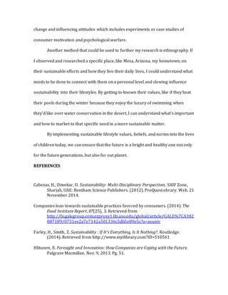 change and influencing attitudes which includes experiments or case studies of
consumer motivation and psychological warfare.
Another method that could be used to further my research is ethnography. If
I observed and researched a specific place, like Mesa, Arizona, my hometown, on
their sustainable efforts and how they live their daily lives, I could understand what
needs to be done to connect with them on a personal level and slowing influence
sustainability into their lifestyles. By getting to known their values, like if they heat
their pools during the winter because they enjoy the luxury of swimming when
they’d like over water conservation in the desert, I can understand what’s important
and how to market to that specific need in a more sustainable matter.
By implementing sustainable lifestyle values, beliefs, and norms into the lives
of children today, we can ensure that the future is a bright and healthy one not only
for the future generations, but also for out planet.
REFERENCES
Cabezas, H., Diwekar, U. Sustainability: Multi-Disciplinary Perspectives. SAIF Zone,
Sharjah, UAE: Bentham Science Publishers. (2012). ProQuest ebrary. Web. 21
November 2014.
Companies lean towards sustainable practices favored by consumers. (2014). The
Food Institute Report, 87(25), 3. Retrieved from
http://bi.galegroup.com.ezproxy1.lib.asu.edu/global/article/GALE%7CA382
087189/0751ee2a7e7142a501336c5db5e89e5c?u=asuniv
Farley, H., Smith, Z. Sustainability : If It's Everything, Is It Nothing?. Routledge.
(2014). Retrieved from http://www.myilibrary.com?ID=510561
Hlitunen, E. Foresight and Innovation: How Companies are Coping with the Future.
Palgrave Macmillan. Nov. 9, 2013. Pg. 51.
 