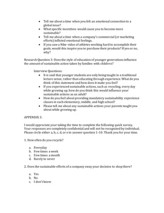  Tell me about a time when you felt an emotional connection to a
global issue?
 What specific incentives would cause you to become more
sustainable?
 Tell me about a time when a company’s commercial (or marketing
efforts) inflicted emotional feelings.
 If you saw a Nike video of athletes working hard to accomplish their
goals, would this inspire you to purchase their products? If yes or no,
why?
Research Question 3: Does the style of education of younger generations influence
the amount of sustainable action taken by families with children?
Interview Questions:
 It is said that younger students are only being taught in a traditional
lecture sense, rather than educating through experience. What do you
think of this statement and how does it make you feel?
 If you experienced sustainable actions, such as recycling, every day
while growing up, how do you think this would influence your
sustainable actions as an adult?
 How do you feel about providing mandatory sustainability experience
classes in each elementary, middle, and high school?
 Please tell me about any sustainable actions your parents taught you
about while growing up.
APPENDIX 3:
I would appreciate your taking the time to complete the following quick survey.
Your responses are completely confidential and will not be recognized by individual.
Please circle either a, b, c, d, or e to answer question 1-10. Thank you for your time.
1. How often do you recycle?
a. Everyday
b. Few times a week
c. Few times a month
d. Rarely to never
2. Does the sustainable efforts of a company sway your decision to shop there?
a. Yes
b. No
c. I don’t know
 