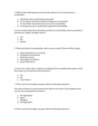 3. Which of the following do you feel would influence you to become more
sustainable?
a. Watching other people being sustainable
b. If I was given financial benefits for being more sustainable
c. If I was better educated on how to be more sustainable
d. If I had grown up in a family that supported sustainability
4. Do you believe that there should be mandatory sustainability classes provided to
elementary, middle, and high schools?
a. Yes
b. No
c. Maybe
5. When you think of sustainability, what comes to mind? (Choose all that apply)
a. Improving America’s economy
b. Saving the environment
c. Bettering society
d. Educating our children
e. None of the above
6. If you saw a Nike video of athletes working hard to accomplish their goals, would
this inspire you to purchase their products?
a. Yes
b. No
c. I don’t know
7. Please rate how strongly you agree with the following statement:
The state of America’s environment must improve in order for the happiness and
success of our population to increase.
a. Strongly Agree
b. Agree
c. Disagree
d. Strongly Agree
8. Please rate how strongly you agree with the following statement:
 