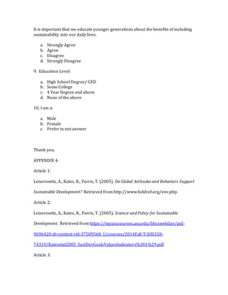 It is important that we educate younger generations about the benefits of including
sustainability into our daily lives.
a. Strongly Agree
b. Agree
c. Disagree
d. Strongly Disagree
9. Education Level:
a. High School Degree/ GED
b. Some College
c. 4 Year Degree and above
d. None of the above
10. I am a:
a. Male
b. Female
c. Prefer to not answer
Thank you.
APPENDIX 4:
Article 1:
Leiserowitz, A., Kates, R., Parris, T. (2005). Do Global Attitudes and Behaviors Support
Sustainable Development? Retrieved from http://www.heldref.org/env.php.
Article 2:
Leiserowitz, A., Kates, R., Parris, T. (2005). Science and Policy for Sustainable
Development. Retrieved from https://myasucourses.asu.edu/bbcswebdav/pid-
9696420-dt-content-rid-37589568_1/courses/2014Fall-T-SOS320-
74319/Katesetal2005_SustDevGoalsValuesIndicators%281%29.pdf
Article 3:
 