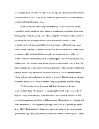 consuming in their own interest, without the thought that this consumption rate will
have a detrimental effect to our planet and future generations, it is no wonder that
sustainable living is being stressed.
Sustainability can mean many different things to different people. That is
especially true when applying it to a business model or marketing plan. Long-term
thinking, improving the quality of life while taking the environment into account, or
increasing the opportunities for future generations is all examples of how
companies generally use sustainability. Some companies will actually use a guide
called the Sustainability Framework to represent the consideration of sustainability
in a business. The Sustainability Framework encompasses the three pillars of
sustainability and a value chain, which includes supply, operation, distribution, use,
and fate, that reflects which issue is most important and at which point in time. The
framework also takes governance, structure, and culture into account when filtering
through issues. Every issue that is taken into account in reliant on the companies
values, policies, and practices and the business is required to ask many questions to
determine if the issue is “worth it” to their company. (Cabezas, Diwekar, 2012).
The Boston Consulting Group and MIT Sloan Management Review
collaborated to study “The Business of Sustainability” which is the reason why or
why not companies are moving towards a greater sustainability initiative. 1,500
corporate executives partook in a global survey and 50 executives were interviewed
about issues such as civil engineering, energy science, and management (Wireless
News, 2009). They concluded that the top issues that influence their company are
“government legislation, concern by customers, and interest by employees.” Closely
 