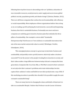 following these top three issues in descending order are “pollution, exhaustion of
non-renewable resources, social pressures, water supply and access issues, global
political security, population growth, and climate change” (Cabezas, Diwekar, 2012).
There are still those companies that confuse the word sustainability with efficiency
or social responsibility. Most employees of these organizations believe that as long
as we are making a profit and laying the track towards a successful and long lasting
business, then that is sustainable business. Fortunately now more and more
companies are switching gears towards a business plan that embodies the three
pillars of sustainability. One example is a term called “Sustainable
Entrepreneurship” that focuses on “new solutions or sustainable innovations that
aim at the mass market and provide value to society” (Weidinger, Fischler,
Schmidpeter, 2014).
This emerging business concept is a great way to intertwine business and
sustainability and possibly create a profit, however, what truly makes a business
successful? To me the answer is the people. Creating that connection to society and
their culture makes a huge difference between todays fad and a company that lasts
generations. Companies like Coca Cola, Nike, or Wal-Mart connect to their customers
to not only solve their customer’s problems and create relationships, but also
capture their audience’s values and beliefs to turn their products into a way of life. If
this marketing procedure is possible, then shouldn’t it be possible to apply the same
concept to sustainable living?
There are many barriers to changing the values and beliefs of American’s to
take on a sustainable lifestyle. I believe that Professor van der Leeuw of Arizona
 