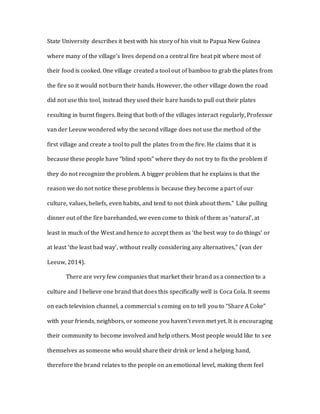 State University describes it best with his story of his visit to Papua New Guinea
where many of the village’s lives depend on a central fire heat pit where most of
their food is cooked. One village created a tool out of bamboo to grab the plates from
the fire so it would not burn their hands. However, the other village down the road
did not use this tool, instead they used their bare hands to pull out their plates
resulting in burnt fingers. Being that both of the villages interact regularly, Professor
van der Leeuw wondered why the second village does not use the method of the
first village and create a tool to pull the plates from the fire. He claims that it is
because these people have “blind spots” where they do not try to fix the problem if
they do not recognize the problem. A bigger problem that he explains is that the
reason we do not notice these problems is because they become a part of our
culture, values, beliefs, even habits, and tend to not think about them.” Like pulling
dinner out of the fire barehanded, we even come to think of them as ‘natural’, at
least in much of the West and hence to accept them as ‘the best way to do things’ or
at least ‘the least bad way’, without really considering any alternatives,” (van der
Leeuw, 2014).
There are very few companies that market their brand as a connection to a
culture and I believe one brand that does this specifically well is Coca Cola. It seems
on each television channel, a commercial s coming on to tell you to “Share A Coke”
with your friends, neighbors, or someone you haven’t even met yet. It is encouraging
their community to become involved and help others. Most people would like to see
themselves as someone who would share their drink or lend a helping hand,
therefore the brand relates to the people on an emotional level, making them feel
 