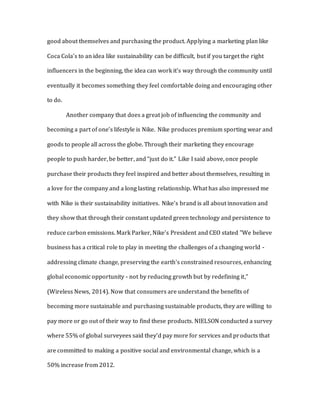 good about themselves and purchasing the product. Applying a marketing plan like
Coca Cola’s to an idea like sustainability can be difficult, but if you target the right
influencers in the beginning, the idea can work it’s way through the community until
eventually it becomes something they feel comfortable doing and encouraging other
to do.
Another company that does a great job of influencing the community and
becoming a part of one’s lifestyle is Nike. Nike produces premium sporting wear and
goods to people all across the globe. Through their marketing they encourage
people to push harder, be better, and “just do it.” Like I said above, once people
purchase their products they feel inspired and better about themselves, resulting in
a love for the company and a long lasting relationship. What has also impressed me
with Nike is their sustainability initiatives. Nike’s brand is all about innovation and
they show that through their constant updated green technology and persistence to
reduce carbon emissions. Mark Parker, Nike’s President and CEO stated "We believe
business has a critical role to play in meeting the challenges of a changing world -
addressing climate change, preserving the earth's constrained resources, enhancing
global economic opportunity - not by reducing growth but by redefining it,”
(Wireless News, 2014). Now that consumers are understand the benefits of
becoming more sustainable and purchasing sustainable products, they are willing to
pay more or go out of their way to find these products. NIELSON conducted a survey
where 55% of global surveyees said they’d pay more for services and products that
are committed to making a positive social and environmental change, which is a
50% increase from 2012.
 