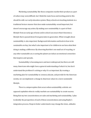 Marketing sustainability like those companies market their product as a part
of culture may seem difficult, but I think the main focus and starting point to this
should be with our early education system. Many schools are teaching students in a
traditional lecture manner that does make sustainability sound important, but
doesn’t encourage any action. By making sure sustainability is a part of their
lifestyle from an early age at home and in school can ensure that it becomes a
lifestyle that is passed down from generation to generation. What is taught about
sustainability is also important. Background information and tools to how to be
sustainable are key, but what’s also important is for children to see how what their
doing is making a difference. By observing that their one small act of recycling, or
any other sustainable act, is saving the planet can induce an emotional connection
that inspires and spreads.
Sustainability is becoming more and more widespread, but there are still
many Americans who might have a general understanding of what it is, but don’t
understand the problem it’s solving or why it’s so important. By creating a
marketing plan for sustainability to connect, educate, and provide for the American
society, we can implement a change in American values to a more sustainable
lifestyle.
There is a misperception that occurs when sustainability activists are
opposed capitalists when in reality markets use sustainability to create success.
Being that my two concentrations are sales and marketing and sustainability, I plan
to identify the perspectives of each of these concentrations and using Repko’s
integration process, I hope to better understand a way change the views, attitudes
 