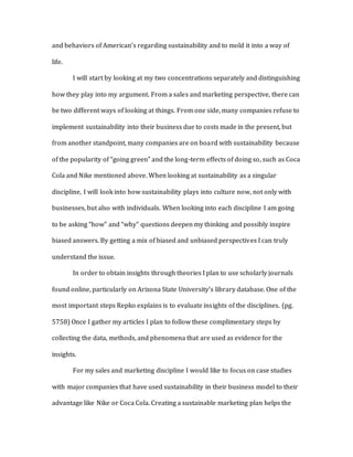 and behaviors of American’s regarding sustainability and to mold it into a way of
life.
I will start by looking at my two concentrations separately and distinguishing
how they play into my argument. From a sales and marketing perspective, there can
be two different ways of looking at things. From one side, many companies refuse to
implement sustainability into their business due to costs made in the present, but
from another standpoint, many companies are on board with sustainability because
of the popularity of “going green” and the long-term effects of doing so, such as Coca
Cola and Nike mentioned above. When looking at sustainability as a singular
discipline, I will look into how sustainability plays into culture now, not only with
businesses, but also with individuals. When looking into each discipline I am going
to be asking “how” and “why” questions deepen my thinking and possibly inspire
biased answers. By getting a mix of biased and unbiased perspectives I can truly
understand the issue.
In order to obtain insights through theories I plan to use scholarly journals
found online, particularly on Arizona State University’s library database. One of the
most important steps Repko explains is to evaluate insights of the disciplines. (pg.
5758) Once I gather my articles I plan to follow these complimentary steps by
collecting the data, methods, and phenomena that are used as evidence for the
insights.
For my sales and marketing discipline I would like to focus on case studies
with major companies that have used sustainability in their business model to their
advantage like Nike or Coca Cola. Creating a sustainable marketing plan helps the
 