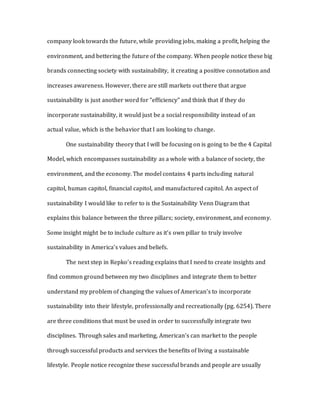 company look towards the future, while providing jobs, making a profit, helping the
environment, and bettering the future of the company. When people notice these big
brands connecting society with sustainability, it creating a positive connotation and
increases awareness. However, there are still markets out there that argue
sustainability is just another word for “efficiency” and think that if they do
incorporate sustainability, it would just be a social responsibility instead of an
actual value, which is the behavior that I am looking to change.
One sustainability theory that I will be focusing on is going to be the 4 Capital
Model, which encompasses sustainability as a whole with a balance of society, the
environment, and the economy. The model contains 4 parts including natural
capitol, human capitol, financial capitol, and manufactured capitol. An aspect of
sustainability I would like to refer to is the Sustainability Venn Diagram that
explains this balance between the three pillars; society, environment, and economy.
Some insight might be to include culture as it’s own pillar to truly involve
sustainability in America’s values and beliefs.
The next step in Repko’s reading explains that I need to create insights and
find common ground between my two disciplines and integrate them to better
understand my problem of changing the values of American’s to incorporate
sustainability into their lifestyle, professionally and recreationally (pg. 6254). There
are three conditions that must be used in order to successfully integrate two
disciplines. Through sales and marketing, American’s can market to the people
through successful products and services the benefits of living a sustainable
lifestyle. People notice recognize these successful brands and people are usually
 