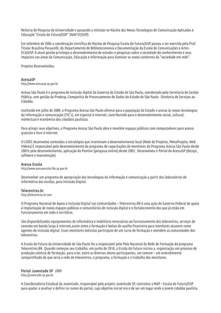 Reitoria de Pesquisa da Universidade e passando a intitular-se Núcleo das Novas Tecnologias de Comunicação Aplicadas à
Educação “Escola do Futuro/USP” (NAP EF/USP).
Em setembro de 2006 a coordenação científica do Núcleo de Pesquisa Escola do Futuro/USP passou a ser exercida pela Prof.
Titular Brasilina Passarelli, do Departamento de Biblioteconomia e Documentação da Escola de Comunicações e Artes -
ECA/USP. A atual gestão privilegia o desenvolvimento de estudos e pesquisas sobre a sociedade do conhecimento e seus
impactos nas áreas da Comunicação, Educação e Informação para iluminar os novos contornos da “sociedade em rede”.
Projetos desenvolvidos:
AcessaSP
http://www.acessasp.sp.gov.br
Acessa São Paulo é o programa de inclusão digital do Governo do Estado de São Paulo, coordenado pela Secretaria de Gestão
Pública, com gestão da Prodesp, Companhia de Processamento de Dados do Estado de São Paulo - Diretoria de Serviços ao
Cidadão.
Instituído em julho de 2000, o Programa Acessa São Paulo oferece para a população do Estado o acesso às novas tecnologias
da informação e comunicação (TIC's), em especial à internet, contribuindo para o desenvolvimento social, cultural,
intelectual e econômico dos cidadãos paulistas.
Para atingir seus objetivos, o Programa Acessa São Paulo abre e mantém espaços públicos com computadores para acesso
gratuito e livre à internet.
O LIDEC desenvolve conteúdos e estratégias que incentivam o desenvolvimento local (Rede de Projetos, MetaProjeto, Web
Vídeos) É responsável pelo desenvolvimento do programa de capacitações de monitores do Programa Acessa São Paulo desde
2001e pelo desenvolvimento, aplicação da Ponline (pesquisa online) desde 2003; Desenvolveu o Portal do AcessaSP (design,
software e manutenção)
Acessa Escola
http://www.acessaescola.fde.sp.gov.br
Desenvolver um programa de apropriação das tecnologias da informação e comunicação a partir dos laboratórios de
informática das escolas, para Inclusão Digital.
Telecentros.br
http://telecentros.br.com
O Programa Nacional de Apoio à Inclusão Digital nas Comunidades – Telecentros.BR é uma ação do Governo Federal de apoio
à implantação de novos espaços públicos e comunitários de inclusão digital e o fortalecimento dos que já estão em
funcionamento em todo o território.
São disponibilizados equipamentos de informática e mobiliário necessários ao funcionamento dos telecentros, serviços de
conexão em banda larga à internet,assim como a formação e bolsas de auxílio financeiro para monitores atuarem como
agentes de inclusão digital. Esses monitores bolsistas participam de um curso de formação e atendem as comunidades dos
telecentros.
A Escola do Futuro da Universidade de São Paulo foi a responsável pelo Polo Nacional da Rede de Formação do programa
Telecentros.BR. Quando começou seu trabalho, em junho de 2010, a Escola do Futuro iniciou a organização um processo de
produção coletiva de formação, para criar, entre os diversos atores participantes, um comum – um entendimento
compartilhado do que seria a rede de telecentros, o programa, a formação e o trabalho dos monitores.
Portal Juventude SP 2009
http://juventude.sp.gov.br
A Coordenadoria Estadual da Juventude, responsável pelo projeto Juventude SP, contratou o NAP – Escola do Futuro/USP
para ajudar a analisar e definir os rumos do portal, cujo objetivo inicial era o de ser um lugar onde o jovem cidadão paulista
 