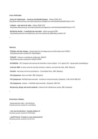 Livros Publicados
- Zonas de Colaboração - conversas da MetaReciclagem - editora SENAC 2013
http://www.editorasenacsp.com.br/portal/produto.do?appAction=vwProdutoDetalhe&idProduto=21814
- Linkania - uma teoria de redes - editora SENAC 2010
http://www.editorasenacsp.com.br/portal/produto.do?appAction=vwProdutoDetalhe&idProduto=21197
- Marketing Hacker - a revolução dos mercados - editora garamond 2003
http://www.garamond.com.br/produtos_descricao.asp?lang=pt_BR&codigo_produto=262
+
Palestras
- TEDxSão José dos Campos – Apropriações das tecnologias para transformação social 09/2012
http://www.youtube.com/watch?v=SQyvUS8djuw
- TEDxUSP - Linkania a sociedade da colaboração 08/2010
http://www.youtube.com/watch?v=d4vbH51HAMY
- ACTAMEDIA - 2012 Simpósio Internacional de Artemídia e Cultura Digital - 16-21 agosto 2012 - Apropriações Gambiológicas
- InterCon 2009: os novos rumos do mercado interativo. Linkania: uma teoria de redes. 2009. (Palestra).
- Paralelo Narrativas em Percurso.Gambiarra Criatividade Tática. 2009. (Debates).‐ ‐
- File Symposium. Atores em Rede. 2009. (Simpósio)
- File Symposium. Multidão hiperconectada resistência e descentralização. (Simpósio). 14.08 a 03.09.2006 SESI‐
- File Symposium. Linkania – a Multidão hiperconectada . (Simpósio). 2005 SESI
- Reciprocity, design and social networks. Linkania & the collaborative society. 2004. (Simpósio).
+
Entrevistas / debates
- Apropriação das redes + lixo eletrônico
http://www.youtube.com/watch?v=xxa6oW0gGzg
- Arte com lixo eletrônico - Conexões Globais 2.0
http://www.youtube.com/watch?v=RIOYiIEdQyU
- youPIX Festival - O hacker é o novo revolucionário?
http://www.youtube.com/watch?v=DLflzn-9nLE
+
 