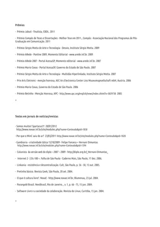 Prêmios
- Prêmio Jabuti - finalista, CBDL. 2011
- Prêmio Compós de Teses e Dissertações - Melhor Tese em 2011., Compós - Associação Nacional dos Programas de Pós-
Graduação em Comunicação. 2011
- Prêmio Sérgio Motta de Arte e Tecnologia - Desvio, Instituto Sérgio Motta. 2009
- Prêmio ARede - Ponline 2009, Momento Editorial - www.arede.inf.br. 2009
- Prêmio ARede 2007 - Portal AcessaSP, Momento editorial - www.arede.inf.br. 2007
- Prêmio Mario Covas - Portal AcessaSP, Governo do Estado de São Paulo. 2007
- Prêmio Sérgio Motta de Arte e Tecnologia - Multidão Hiperlinkada, Instituto Sérgio Motta. 2007
- Prix Arts Eletronic - menção honrosa, AEC Ars Electronica Center Linz Museumsgesellschaft mbH, Austria. 2006
- Prêmio Mario Covas, Governo do Estado de São Paulo. 2006
- Prêmio Betinho - Menção Honrosa, APC - http://www.apc.org/english/news/index.shtml?x=3029730 2005
+
Textos em jornais de notícias/revistas
- Somos muitos! Spartacus!!! 20/01/2012
http://www.novae.inf.br/site/modules.php?name=Conteudo&pid=1858
- Por que o MinC saiu do ar? 23/03/2011 http://www.novae.inf.br/site/modules.php?name=Conteudo&pid=1828
- Gambiarra - criatividade tática 15/10/2009 - Felipe Fonseca + Hernani Dimantas
http://www.novae.inf.br/site/modules.php?name=Conteudo&pid=1394
- Colunista da versão web do diplo – 2007 – 2009 - http://diplo.org.br/_Hernani-Dimantas_
- Internet 2 - | Os 100 +. Folha de São Paulo - Caderno Mais, São Paulo, 17 dez. 2006.
- Linkania - resistência e descentralização. Cult, São Paulo, p. 56 - 58, 15 out. 2005.
- Pretinho básico. Revista Geek, São Paulo, 20 set. 2004.
- O que é cultura livre?. NovaE - http://www.novae.inf.br, Blumenau, 23 jul. 2004.
- Parangolé Brasil. NextBrasil, Rio de Janeiro, , v. 1, p. 66 - 75, 15 jun. 2004.
- Software Livre e a sociedade da colaboração. Revista do Linux, Curitiba, 15 jan. 2004.
+
 
