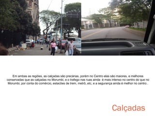 Em ambas as regiões, as calçadas são precárias, porém no Centro elas são maiores, e melhores
conservadas que as calçadas no Morumbi, e o trafego nas ruas ainda é mais intenso no centro do que no
Morumbi, por conta do comércio, estacões de trem, metrô, etc, e a segurança ainda é melhor no centro..

Calçadas

 