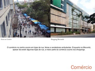 Shopping

Feira no Centro

Shopping Morumbi

O comércio no centro ocorre em lojas de rua, feiras e vendedores ambulantes. Enquanto no Morumbi,
apesar de existir algumas lojas de rua, a maior parte do comércio ocorre nos shoppings.

Comércio

 